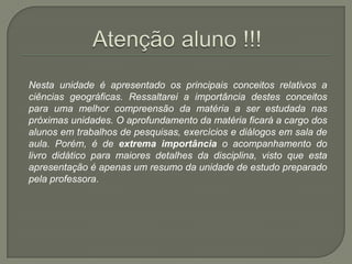 Atenção aluno !!!	Nesta unidade é apresentado os principais conceitos relativos a ciências geográficas. Ressaltarei a importância destes conceitos para uma melhor compreensão da matéria a ser estudada nas próximas unidades. O aprofundamento da matéria ficará a cargo dos alunos em trabalhos de pesquisas, exercícios e diálogos em sala de aula. Porém, é de extrema importância o acompanhamento do livro didático para maiores detalhes da disciplina, visto que esta apresentação é apenas um resumo da unidade de estudo preparado pela professora.