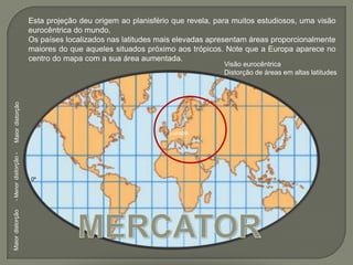 Esta projeção deu origem ao planisfério que revela, para muitos estudiosos, uma visão eurocêntrica do mundo.Os países localizados nas latitudes mais elevadas apresentam áreas proporcionalmente maiores do que aqueles situados próximo aos trópicos. Note que a Europa aparece no centro do mapa com a sua área aumentada.Visão eurocêntricaDistorção de áreas em altas latitudesMaiordistorçãoEuropa- Menordistorção -0ºMERCATORMaiordistorção