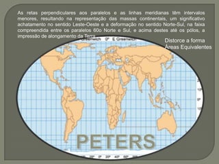 As retas perpendiculares aos paralelos e as linhas meridianas têm intervalos menores, resultando na representação das massas continentais, um significativo achatamento no sentido Leste-Oeste e a deformação no sentido Norte-Sul, na faixa compreendida entre os paralelos 60o Norte e Sul, e acima destes até os pólos, a impressão de alongamento da TerraDistorce a formaÁreas EquivalentesPETERS