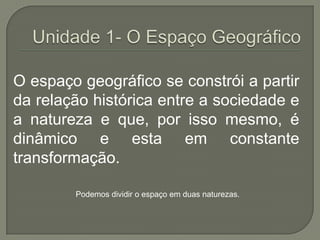Unidade 1- O Espaço GeográficoO espaço geográfico se constrói a partir da relação histórica entre a sociedade e a natureza e que, por isso mesmo, é dinâmico e esta em constante transformação.Podemos dividir o espaço em duas naturezas.