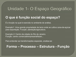 Unidade 1- O Espaço GeográficoO que é função social do espaço? É a função na qual é exercida no ambiente de análise. Exemplo1: Uma grande propriedade de terra onde se cultiva cana-de-açúcar para exportação. Função: plantação/agricultura.Exemplo 2: Centro da cidade do Rio de Janeiro. Função: centro comercial/empresarial/lazer... Para entender as transformações espaciais, analisa-se: Forma – Processo – Estrutura - Função