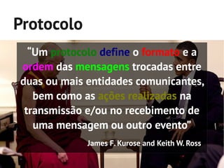 Protocolo
  “Um protocolo define o formato e a
ordem das mensagens trocadas entre
duas ou mais entidades comunicantes,
   bem como as ações realizadas na
 transmissão e/ou no recebimento de
   uma mensagem ou outro evento”
             James F. Kurose and Keith W. Ross
 