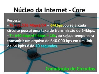 Núcleo da Internet - Core
Resposta.:
- Tx = (1,536 Mbps)/24 = 64kbps, ou seja, cada
circuito possui uma taxa de transmissão de 64kbps.
- T= 640 kbps/64 kbps = 10s, ou seja, o tempo para
transmitir um arquivo de 640.000 bps em um link
de 64 kpbs é de 10 segundos.




                     Comutação de Circuitos
 