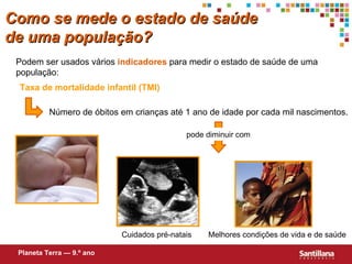Taxa de mortalidade infantil (TMI) Número de óbitos em crianças até 1 ano de idade por cada mil nascimentos. Cuidados pré-natais Melhores condições de vida e de saúde Podem ser usados vários  indicadores  para medir o estado de saúde de uma populaç ão : Planeta Terra — 9.º ano Como se mede o estado de saúde de uma população? pode diminuir com 