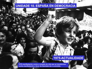 UNIDADE 10. ESPAÑA EN DEMOCRACIA
1975-ACTUALIDADE
1976 manifestación contra a carestía da vida que se transformou
nunha manifestación a favor da liberdade de e a amnistía.
 