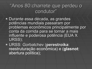 “ Anos 80:charrete que perdeu o condutor” Durante essa década, as grandes potências mundiais passaram por problemas econômicos principalmente por conta da corrida para se tornar a mais influente e poderosa potência (EUA X URSS); URSS: Gorbatchev ( perestroika :  reestruturação econômica) e ( glasnot : abertura política); 