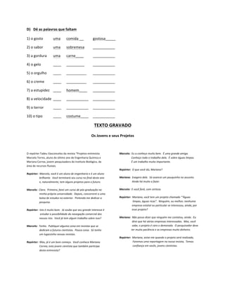 D) Dê	
  as	
  palavras	
  que	
  faltam	
  

1)	
  o	
  gosto	
                                      uma	
                       comida	
  __	
                                          gostosa_____	
  

2)	
  o	
  sabor	
                                      uma	
                       sobremesa	
                                             ___________	
  

3)	
  a	
  gordura	
                                    uma	
                       carne____	
                                             ___________	
  

4)	
  o	
  gelo	
                                       ____	
                      _________	
                                             ___________	
  

5)	
  o	
  orgulho	
                                    ____	
                      __________	
                                            ___________	
  

6)	
  o	
  creme	
                                      ____	
                      __________	
                                            ___________	
  

7)	
  a	
  estupidez	
   ____	
                                                     homem____	
                                             ___________	
  

8)	
  a	
  velocidade	
   ____	
                                                    ___________	
   ___________	
  

9)	
  o	
  terror	
                                     ____	
                      ___________	
   ___________	
  

10)	
  o	
  tipo	
                                      ____	
                      costume____	
   ___________	
  

                                                                                                                                               TEXTO	
  GRAVADO	
  
                                                                                                                                         Os	
  Jovens	
  e	
  seus	
  Projetos	
  

	
  

O	
  repórter	
  Tadeu	
  Vasconcelos	
  da	
  revista	
  “Projetos	
  entrevista	
                                                                                  Marcelo:	
  	
  Eu	
  a	
  conheço	
  muito	
  bem.	
  	
  É	
  uma	
  grande	
  amiga.	
  
Marcelo	
  Torres,	
  aluno	
  do	
  último	
  ano	
  de	
  Engenharia	
  Química	
  e	
                                                                             	
  	
  	
  	
  	
  	
  	
  	
  	
  	
  	
  	
  	
  	
  	
  	
  	
  	
  Conheço	
  todo	
  o	
  trabalho	
  dela.	
  	
  É	
  sobre	
  águas	
  limpas.	
  
Mariana	
  Correa,	
  jovem	
  pesquisadora	
  do	
  Instituto	
  Biológico,	
  da	
                                                                                 	
  	
  	
  	
  	
  	
  	
  	
  	
  	
  	
  	
  	
  	
  	
  	
  	
  	
  É	
  um	
  trabalho	
  muito	
  importante.	
  
área	
  de	
  recursos	
  fluviais.	
  
                                                                                                                                                                     Repórter:	
  	
  O	
  que	
  você	
  diz,	
  Mariana?	
  
Repórter:	
  	
  Marcelo,	
  você	
  é	
  um	
  aluno	
  de	
  engenharia	
  e	
  é	
  um	
  aluno	
  
	
  	
  	
  	
  	
  	
  	
  	
  	
  	
  	
  	
  	
  	
  	
  	
  	
  	
  	
  brilhante.	
  	
  Você	
  terminará	
  seu	
  curso	
  no	
  final	
  deste	
  ano	
     Mariana:	
  	
  Exagero	
  dele.	
  	
  Só	
  avancei	
  um	
  pouquinho	
  no	
  assunto.	
  
	
  	
  	
  	
  	
  	
  	
  	
  	
  	
  	
  	
  	
  	
  	
  	
  	
  	
  	
  e,	
  naturalmente,	
  tem	
  alguns	
  projetos	
  para	
  o	
  futuro.	
               	
  	
  	
  	
  	
  	
  	
  	
  	
  	
  	
  	
  	
  	
  	
  	
  	
  	
  	
  Ainda	
  há	
  muito	
  a	
  fazer.	
  

Marcelo:	
  	
  Claro.	
  	
  Primeiro,	
  farei	
  um	
  curso	
  de	
  pós-­‐graduação	
  na	
                                                                     Marcelo:	
  	
  E	
  você	
  fará,	
  com	
  certeza.	
  
	
  	
  	
  	
  	
  	
  	
  	
  	
  	
  	
  	
  	
  	
  	
  	
  	
  	
  	
  minha	
  própria	
  universidade.	
  	
  Depois,	
  concorrerei	
  a	
  uma	
  
	
  	
  	
  	
  	
  	
  	
  	
  	
  	
  	
  	
  	
  	
  	
  	
  	
  	
  	
  bolsa	
  de	
  estudos	
  no	
  exterior.	
  	
  Pretendo	
  me	
  dedicar	
  a	
        Repórter:	
  	
  Mariana,	
  você	
  tem	
  um	
  projeto	
  chamado	
  “’Águas	
  
	
  	
  	
  	
  	
  	
  	
  	
  	
  	
  	
  	
  	
  	
  	
  	
  	
  	
  	
  pesquisa.	
                                                                              	
  	
  	
  	
  	
  	
  	
  	
  	
  	
  	
  	
  	
  	
  	
  	
  	
  	
  	
  	
  limpas,	
  águas	
  ricas”.	
  	
  Ninguém,	
  ou	
  melhor,	
  nenhuma	
  
                                                                                                                                                                     	
  	
  	
  	
  	
  	
  	
  	
  	
  	
  	
  	
  	
  	
  	
  	
  	
  	
  	
  empresa	
  estatal	
  ou	
  particular	
  se	
  interessou,	
  ainda,	
  por	
  
Repórter:	
  	
  Isto	
  é	
  muito	
  bom.	
  	
  Já	
  soube	
  que	
  seu	
  grande	
  interesse	
  é	
                                                           	
  	
  	
  	
  	
  	
  	
  	
  	
  	
  	
  	
  	
  	
  	
  	
  	
  	
  	
  esse	
  projeto?	
  
	
  	
  	
  	
  	
  	
  	
  	
  	
  	
  	
  	
  	
  	
  	
  	
  	
  	
  	
  	
  estudar	
  a	
  possibilidade	
  da	
  navegação	
  comercial	
  dos	
  
	
  	
  	
  	
  	
  	
  	
  	
  	
  	
  	
  	
  	
  	
  	
  	
  	
  	
  	
  nossos	
  rios.	
  	
  Você	
  já	
  tem	
  algum	
  trabalho	
  sobre	
  isso?	
        Mariana:	
  	
  Não	
  posso	
  dizer	
  que	
  ninguém	
  me	
  contatou,	
  ainda.	
  	
  Eu	
  
                                                                                                                                                                     	
  	
  	
  	
  	
  	
  	
  	
  	
  	
  	
  	
  	
  	
  	
  	
  	
  	
  	
  direi	
  que	
  há	
  várias	
  empresas	
  interessadas.	
  	
  Mas,	
  você	
  
Marcelo:	
  	
  Tenho.	
  	
  Publiquei	
  alguma	
  coisa	
  em	
  revistas	
  que	
  se	
                                                                          	
  	
  	
  	
  	
  	
  	
  	
  	
  	
  	
  	
  	
  	
  	
  	
  	
  	
  	
  sabe,	
  o	
  projeto	
  é	
  caro	
  e	
  demorado.	
  	
  O	
  pesquisador	
  deve	
  
	
  	
  	
  	
  	
  	
  	
  	
  	
  	
  	
  	
  	
  	
  	
  	
  	
  	
  	
  dedicam	
  a	
  futuros	
  cientistas.	
  	
  Pouca	
  coisa.	
  	
  Só	
  tenho	
       	
  	
  	
  	
  	
  	
  	
  	
  	
  	
  	
  	
  	
  	
  	
  	
  	
  	
  ter	
  muita	
  paciência	
  e	
  as	
  empresas	
  muito	
  dinheiro.	
  
	
  	
  	
  	
  	
  	
  	
  	
  	
  	
  	
  	
  	
  	
  	
  	
  	
  	
  	
  um	
  lugarzinho	
  nessas	
  revistas.	
  
                                                                                                                                                                     Repórter:	
  	
  Mariana,	
  avise-­‐me	
  quando	
  o	
  projeto	
  será	
  realizado,	
  
Repórter:	
  	
  Mas,	
  já	
  é	
  um	
  bom	
  começo.	
  	
  Você	
  conhece	
  Mariana	
                                                                         	
  	
  	
  	
  	
  	
  	
  	
  	
  	
  	
  	
  	
  	
  	
  	
  	
  	
  	
  	
  Faremos	
  uma	
  reportagem	
  na	
  nossa	
  revista,	
  	
  Temos	
  
	
  	
  	
  	
  	
  	
  	
  	
  	
  	
  	
  	
  	
  	
  	
  	
  	
  	
  	
  Correa,	
  esta	
  jovem	
  cientista	
  que	
  também	
  participa	
                    	
  	
  	
  	
  	
  	
  	
  	
  	
  	
  	
  	
  	
  	
  	
  	
  	
  	
  	
  	
  confiança	
  em	
  vocês,	
  jovens	
  cientistas.	
  
	
  	
  	
  	
  	
  	
  	
  	
  	
  	
  	
  	
  	
  	
  	
  	
  	
  	
  	
  desta	
  entrevista?	
  
	
  
 