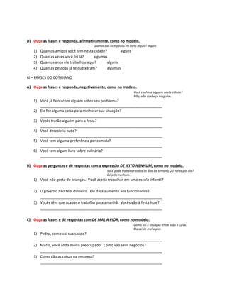  
	
  
D) Ouça	
  as	
  frases	
  e	
  responda,	
  afirmativamente,	
  como	
  no	
  modelo.	
  
                                                           Quantos	
  dias	
  você	
  passou	
  em	
  Porto	
  Seguro?	
  	
  Alguns	
  
     1)    Quantos	
  amigos	
  você	
  tem	
  nesta	
  cidade?	
         alguns	
  
     2)    Quantas	
  vezes	
  você	
  foi	
  lá?	
   algumas	
  
     3)    Quantos	
  anos	
  ele	
  trabalhou	
  aqui?	
      alguns	
  
     4)    Quantas	
  pessoas	
  já	
  se	
  queixaram?	
      algumas	
  

III	
  –	
  FRASES	
  DO	
  COTIDIANO	
  

A) Ouça	
  as	
  frases	
  e	
  responda,	
  negativamente,	
  como	
  no	
  modelo.	
  
                                                                                                           Você	
  conhece	
  alguém	
  nesta	
  cidade?	
  
                                                                                                           Não,	
  não	
  conheço	
  ninguém.	
  
     1) Você	
  já	
  falou	
  com	
  alguém	
  sobre	
  seu	
  problema?	
  
        ____________________________________________________________	
  
     2) Ele	
  fez	
  alguma	
  coisa	
  para	
  melhorar	
  sua	
  situação?	
  
        ____________________________________________________________	
  
     3) Vocês	
  trarão	
  alguém	
  para	
  a	
  festa?	
  
        ____________________________________________________________	
  
     4) Você	
  descobriu	
  tudo?	
  
        ____________________________________________________________	
  
     5) Você	
  tem	
  alguma	
  preferência	
  por	
  comida?	
  
        ____________________________________________________________	
  
     6) Você	
  tem	
  algum	
  livro	
  sobre	
  culinária?	
  
        ____________________________________________________________	
  
	
  
B) Ouça	
  as	
  perguntas	
  e	
  dê	
  respostas	
  com	
  a	
  expressão	
  DE	
  JEITO	
  NENHUM,	
  como	
  no	
  modelo.	
  
                                                                           Você	
  pode	
  trabalhar	
  todos	
  os	
  dias	
  da	
  semana,	
  20	
  horas	
  por	
  dia?	
  
                                                                           De	
  jeito	
  nenhum.	
  
     1) Você	
  não	
  gosta	
  de	
  crianças.	
  	
  Você	
  aceita	
  trabalhar	
  em	
  uma	
  escola	
  infantil?	
  
        ____________________________________________________________	
  
     2) O	
  governo	
  não	
  tem	
  dinheiro.	
  	
  Ele	
  dará	
  aumento	
  aos	
  funcionários?	
  
        ____________________________________________________________	
  
     3) Vocês	
  têm	
  que	
  acabar	
  o	
  trabalho	
  para	
  amanhã.	
  	
  Vocês	
  vão	
  à	
  festa	
  hoje?	
  
        ____________________________________________________________	
  
	
  
C) Ouça	
  as	
  frases	
  e	
  dê	
  respostas	
  com	
  DE	
  MAL	
  A	
  PIOR,	
  como	
  no	
  modelo.	
  
                                                                                                           Como	
  vai	
  a	
  situação	
  entre	
  João	
  e	
  Luísa?	
  
                                                                                                           Ela	
  vai	
  de	
  mal	
  a	
  pior.	
  
     1) Pedro,	
  como	
  vai	
  sua	
  saúde?	
  
        ____________________________________________________________	
  
     2) Mário,	
  você	
  anda	
  muito	
  preocupado.	
  	
  Como	
  vão	
  seus	
  negócios?	
  
        ____________________________________________________________	
  
     3) Como	
  vão	
  as	
  coisas	
  na	
  empresa?	
  
        ____________________________________________________________	
  
 