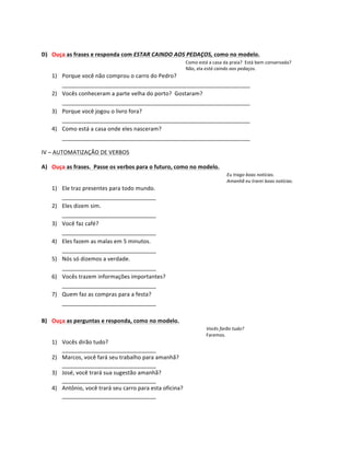  
D) Ouça	
  as	
  frases	
  e	
  responda	
  com	
  ESTAR	
  CAINDO	
  AOS	
  PEDAÇOS,	
  como	
  no	
  modelo.	
  
                                                                                     Como	
  está	
  a	
  casa	
  da	
  praia?	
  	
  Está	
  bem	
  conservada?	
  
                                                                                     Não,	
  ela	
  está	
  caindo	
  aos	
  pedaços.	
  
      1) Porque	
  você	
  não	
  comprou	
  o	
  carro	
  do	
  Pedro?	
  
         ____________________________________________________________	
  
      2) Vocês	
  conheceram	
  a	
  parte	
  velha	
  do	
  porto?	
  	
  Gostaram?	
  
         ____________________________________________________________	
  
      3) Porque	
  você	
  jogou	
  o	
  livro	
  fora?	
  
         ____________________________________________________________	
  
      4) Como	
  está	
  a	
  casa	
  onde	
  eles	
  nasceram?	
  
         ____________________________________________________________	
  

IV	
  –	
  AUTOMATIZAÇÃO	
  DE	
  VERBOS	
  

A) Ouça	
  as	
  frases.	
  	
  Passe	
  os	
  verbos	
  para	
  o	
  futuro,	
  como	
  no	
  modelo.	
  
                                                                                                                   Eu	
  trago	
  boas	
  notícias.	
  
                                                                                                                   Amanhã	
  eu	
  trarei	
  boas	
  notícias.	
  
      1) Ele	
  traz	
  presentes	
  para	
  todo	
  mundo.	
  
         ______________________________	
  
      2) Eles	
  dizem	
  sim.	
  
         ______________________________	
  
      3) Você	
  faz	
  café?	
  
         ______________________________	
  
      4) Eles	
  fazem	
  as	
  malas	
  em	
  5	
  minutos.	
  
         ______________________________	
  
      5) Nós	
  só	
  dizemos	
  a	
  verdade.	
  
         ______________________________	
  
      6) Vocês	
  trazem	
  informações	
  importantes?	
  
         ______________________________	
  
      7) Quem	
  faz	
  as	
  compras	
  para	
  a	
  festa?	
  
         ______________________________	
  
	
  
B) Ouça	
  as	
  perguntas	
  e	
  responda,	
  como	
  no	
  modelo.	
  
                                                                                                    Vocês	
  farão	
  tudo?	
  
                                                                                                    Faremos.	
  
      1) Vocês	
  dirão	
  tudo?	
  
         ______________________________	
  
      2) Marcos,	
  você	
  fará	
  seu	
  trabalho	
  para	
  amanhã?	
  
         ______________________________	
  
      3) José,	
  você	
  trará	
  sua	
  sugestão	
  amanhã?	
  
         ______________________________	
  
      4) Antônio,	
  você	
  trará	
  seu	
  carro	
  para	
  esta	
  oficina?	
  
         ______________________________	
  
 