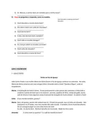 5) Dr.	
  Marcos,	
  o	
  senhor	
  dará	
  um	
  remédio	
  para	
  a	
  minha	
  tosse?	
  
      ______________________________	
  
C) Ouça	
  as	
  perguntas	
  e	
  responda,	
  como	
  no	
  modelo.	
  
                                                                                                             Você	
  descobre	
  o	
  endereço	
  do	
  hotel?	
  
                                                                                                             Descubro.	
  
       1) Você	
  descobre	
  a	
  receita	
  deste	
  bolo?	
  
          ______________________________	
  
       2) Ela	
  cobre	
  o	
  bolo	
  com	
  calda	
  de	
  chocolate?	
  
          ______________________________	
  
       3) Você	
  dorme	
  bem?	
  
          ______________________________	
  
       4) E	
  eles,	
  eles	
  dormem	
  bem,	
  também?	
  
          ______________________________	
  
       5) Você	
  sobe	
  as	
  escadas	
  devagar?	
  
          ______________________________	
  
       6) As	
  crianças	
  sobem	
  as	
  escadas	
  correndo?	
  
          ______________________________	
  
       7) Você	
  subiu	
  de	
  elevador?	
  
          ______________________________	
  
       8) Você	
  descobriu	
  o	
  nome	
  do	
  livro?	
  
          ______________________________	
  

	
  

	
  

LER	
  E	
  ESCREVER	
  
I	
  –	
  LEIA	
  O	
  TEXTO	
  

                                                                      Férias	
  na	
  Foz	
  do	
  Iguaçu	
  

João	
  Carlos	
  Prado	
  e	
  sua	
  mulher	
  Maria	
  da	
  Glória	
  foram	
  à	
  Foz	
  do	
  Iguaçu	
  conhecer	
  as	
  cataratas.	
  	
  Na	
  volta,	
  
Maria	
  da	
  Gloria	
  conversa	
  com	
  suas	
  amigas	
  Célia	
  e	
  Amanda	
  sobre	
  o	
  hotel	
  “Quedas	
  d’Água”,	
  onde	
  se	
  
hospedaram.	
  

Maria:	
   A	
  localização	
  do	
  hotel	
  é	
  ótima.	
  	
  Ficava	
  praticamente	
  a	
  dois	
  passos	
  das	
  cataratas	
  e	
  tinha	
  todo	
  o	
  
	
         conforto	
  e	
  partes	
  de	
  lazer	
  que	
  vi	
  no	
  anúncio:	
  	
  piscinas,	
  quadras	
  de	
  tênis,	
  campo	
  de	
  golfe,	
  sauna,	
  
	
         sala	
  de	
  leitura	
  e	
  mais	
  algumas	
  coisas.O	
  pessoal	
  da	
  recepção	
  foi	
  muito	
  amável.	
  	
  Eu	
  adorei	
  o	
  hotel.	
  

Célia:	
   O	
  seu	
  marido	
  também,	
  gostou?	
  

Maria:	
   Bem,	
  ele	
  gostou,	
  porém	
  não	
  voltará	
  mais	
  lá.	
  	
  O	
  hotel	
  era	
  grande,	
  mas	
  só	
  tinha	
  um	
  elevador.	
  	
  Nós	
  
	
         estávamos	
  no	
  2º	
  andar,	
  mas	
  meu	
  marido	
  não	
  sobe	
  escada.	
  	
  E	
  também,	
  lá	
  era	
  muito	
  barulhento.	
  
	
         Ele	
  só	
  conseguia	
  pegar	
  no	
  sono	
  altas	
  horas	
  da	
  noite.	
  
	
         Eu	
  não.	
  	
  Eu	
  durmo	
  bem.	
  	
  Nenhum	
  barulho	
  me	
  incomoda.	
  	
  Nada	
  me	
  tira	
  o	
  sono.	
  

Amanda:	
                     E	
  como	
  eram	
  os	
  quartos?	
  	
  E	
  o	
  café	
  da	
  manhã	
  era	
  bom?	
  
 