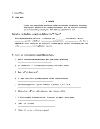 II	
  –	
  GRAMÁTICA	
  

A) Leia	
  o	
  texto	
  

                                                                        A	
  VIAGEM	
  

                         Fizemos	
  uma	
  longa	
  viagem,	
  porém	
  não	
  conhecemos	
  ninguém	
  interessante.	
  	
  Eu	
  sempre	
  
                         trago	
  algumas	
  lembranças	
  dos	
  lugares	
  para	
  onde	
  vou.	
  	
  Mas,	
  em	
  nenhuma	
  cidade	
  havia	
  
                         coisas	
  interessantes	
  para	
  comprar.	
  	
  Além	
  do	
  mais,	
  tudo	
  era	
  muito	
  caro.	
  

E	
  complete	
  o	
  texto	
  abaixo	
  com	
  palavras	
  do	
  texto	
  lido,	
  “A	
  viagem”	
  

       Amanhã	
  farei	
  exame	
  de	
  matemática.	
  	
  Estudei	
  bastante,	
  ___________	
  estou	
  nervosa.	
  	
  Sei	
  que	
  
       ___________questões	
  serão	
  fáceis	
  e	
  ____________	
  outras	
  difíceis.	
  	
  	
  _______________	
  sabe	
  dizer	
  se	
  
       o	
  exame	
  será	
  muito	
  complicado.	
  	
  Os	
  professores	
  guardam	
  segredo	
  absoluto	
  sobre	
  as	
  questões.	
  	
  Não	
  
       tenho	
  ______________	
  informação	
  sobre	
  o	
  exame.	
  

	
  

B) Escreva	
  por	
  extenso	
  os	
  números	
  contidos	
  nas	
  frases.	
  

       1) No	
  25º	
  	
  aniversário	
  de	
  seu	
  casamento,	
  eles	
  viajaram	
  para	
  a	
  Tailândia.	
  
          ______________________________________	
  

       2) Dar	
  uma	
  festa	
  no	
  15º	
  aniversário	
  de	
  uma	
  jovem,	
  ainda	
  está	
  na	
  moda?	
  
          _______________________________________	
  

       3) Qual	
  é	
  o	
  7º	
  dia	
  da	
  semana?	
  
          _______________________________________	
  

       4) O	
  1.000º	
  gol	
  do	
  Pelé,	
  o	
  grande	
  jogador	
  de	
  futebol,	
  foi	
  superfestejado.	
  
          ________________________________________	
  

       5) Dentre	
  os	
  dez	
  primeiros	
  capítulos	
  deste	
  livro	
  eu	
  prefiro	
  o	
  2º,	
  o	
  6º	
  e	
  o	
  7º.	
  
          _______________________________________________________________________	
  

       6) Não	
  serei	
  nem	
  a	
  1ª	
  nem	
  a	
  última	
  pessoa	
  a	
  fazer	
  este	
  comentário.	
  
          __________________________________________	
  

       7) O	
  100º	
  comprador	
  deste	
  carro	
  ganhará	
  da	
  empresa	
  um	
  seguro	
  contra	
  roubos.	
  
          __________________________________________	
  

       8) Ela	
  foi	
  a	
  18ª	
  candidata	
  
          __________________________________________	
  

       9) Esta	
  é	
  a	
  13ª	
  vez	
  que	
  eu	
  telefono	
  para	
  você.	
  
          ________________________________________	
  

	
  
 