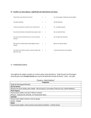 C) Escolha,	
  na	
  caixa	
  abaixo,	
  o	
  significado	
  dos	
  diminutivos	
  nas	
  frases.	
  


       Vamos	
  fazer	
  uma	
  visitinha	
  ao	
  Francisco	
                                    [	
  	
  	
  	
  	
  	
  	
  	
  	
  	
  ]	
     	
     [a]	
  	
  uma	
  passagem	
  rápida	
  pela	
  casa	
  de	
  alguém	
  



       Saia	
  daqui	
  rapidinho	
                                                               [	
  	
  	
  	
  	
  	
  	
  	
  	
  	
  ]	
     	
     [b]	
  	
  bem	
  depressa	
  



       A	
  sala	
  do	
  restaurante	
  é	
  ruinzinha,	
  mas	
  a	
  comida	
  é	
  boa	
      [	
  	
  	
  	
  	
  	
  	
  	
  	
  	
  ]	
     	
     [c]	
  	
  	
  um	
  objeto	
  pequeno	
  



       No	
  canto	
  da	
  sala	
  havia	
  um	
  banquinho	
  para	
  apoiar	
  os	
  pés	
     [	
  	
  	
  	
  	
  	
  	
  	
  	
  	
  ]	
     	
     [d]	
  	
  uma	
  atitude	
  irônica	
  



       Ela	
  usava	
  uma	
  correntinha	
  de	
  ouro	
  e	
  nunca	
  a	
  tirava	
  do	
      [	
  	
  	
  	
  	
  	
  	
  	
  	
  	
  ]	
     	
     [e]	
  	
  um	
  lugar	
  não	
  muito	
  bom	
  
       pescoço.	
  



       Não	
  suporto	
  a	
  risadinha	
  dele	
  quando	
  alguém	
  dá	
  uma	
                [	
  	
  	
  	
  	
  	
  	
  	
  	
  	
  ]	
     	
     [f]	
  	
  dar	
  uma	
  opinião	
  rápida	
  
       opinião	
  



       Vou	
  dizer	
  uma	
  coisinha	
  só	
  sobre	
  o	
  assunto	
  e	
  depois	
  não	
     [	
  	
  	
  	
  	
  	
  	
  	
  	
  	
  ]	
     	
     [	
  Uma	
  das	
  alternativas	
  será	
  repetida	
  ]	
  
       digo	
  mais	
  nada	
  



	
  

	
  

III	
  –	
  EXPRESSÃO	
  ESCRITA	
  

	
  

       	
  
Uma	
  agência	
  de	
  viagens	
  propõe	
  um	
  cruzeiro	
  pelas	
  costas	
  brasileiras.	
  	
  Saída	
  do	
  porto	
  de	
  Paranaguá	
  
(Paraná)	
  pelo	
  navio	
  Cruzeiro	
  do	
  Sul	
  até	
  o	
  porto	
  de	
  Natal	
  (Rio	
  Grande	
  do	
  Norte).	
  	
  Volta	
  –	
  de	
  avião.	
  
	
  
                                                            “Cruzeiro	
  :	
  	
  Brasil	
  histórico”	
  
                                                                           Programa	
  
Saída	
  de	
  Paranaguá	
  (Paraná)	
  
Rio	
  de	
  Janeiro	
  
Passeio	
  em	
  micro-­‐ônibus	
  pela	
  cidade.	
  	
  Pão	
  de	
  Açúcar,	
  Corcovado,	
  Praia	
  da	
  Urca,	
  Jardim	
  Botânico	
  
Porto	
  Seguro	
  
Passeio	
  pela	
  cidade,	
  local	
  da	
  1ª	
  Missa	
  no	
  Brasil	
  
Almoço:	
  	
  moqueca	
  de	
  camarão,	
  em	
  restaurante	
  típico	
  
Salvador	
  
Passeio	
  pela	
  cidade	
  colonial,	
  visita	
  às	
  igrejas	
  
Jantar:	
  	
  vatapá	
  
Natal	
  
Passeio	
  pela	
  cidade,	
  visita	
  à	
  ponta	
  mais	
  próxima	
  da	
  África:	
  	
  a	
  Ponta	
  Seixas.	
  
 