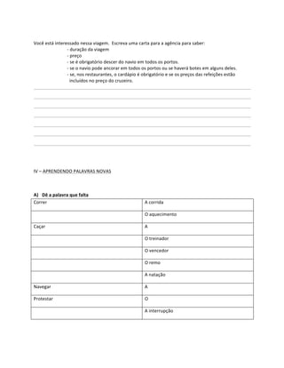  
Você	
  está	
  interessado	
  nessa	
  viagem.	
  	
  Escreva	
  uma	
  carta	
  para	
  a	
  agência	
  para	
  saber:	
  
                      -­‐	
  duração	
  da	
  viagem	
  
                      -­‐	
  preço	
  
                      -­‐	
  se	
  é	
  obrigatório	
  descer	
  do	
  navio	
  em	
  todos	
  os	
  portos.	
  
                      -­‐	
  se	
  o	
  navio	
  pode	
  ancorar	
  em	
  todos	
  os	
  portos	
  ou	
  se	
  haverá	
  botes	
  em	
  alguns	
  deles.	
  
                      -­‐	
  se,	
  nos	
  restaurantes,	
  o	
  cardápio	
  é	
  obrigatório	
  e	
  se	
  os	
  preços	
  das	
  refeições	
  estão	
  
                      	
  	
  incluídos	
  no	
  preço	
  do	
  cruzeiro.	
  
	
        	
          	
                  	
        	
           	
         	
            	
          	
            	
        	
            	
        	
  
	
          	
           	
           	
           	
          	
           	
              	
         	
         	
           	
           	
           	
  
	
          	
           	
           	
           	
          	
           	
              	
         	
         	
           	
           	
           	
  
	
          	
           	
           	
           	
          	
           	
              	
         	
         	
           	
           	
           	
  
	
          	
           	
           	
           	
          	
           	
              	
         	
         	
           	
           	
           	
  
	
          	
           	
           	
           	
          	
           	
              	
         	
         	
           	
           	
           	
  
	
          	
           	
           	
           	
          	
           	
              	
         	
         	
           	
           	
           	
     	
  
	
  
	
  
IV	
  –	
  APRENDENDO	
  PALAVRAS	
  NOVAS	
  

	
  

A) Dê	
  a	
  palavra	
  que	
  falta	
  
Correr	
                                                                            A	
  corrida	
  

	
                                                                                  O	
  aquecimento	
  

Caçar	
                                                                             A	
  

	
                                                                                  O	
  treinador	
  

	
                                                                                  O	
  vencedor	
  

	
                                                                                  O	
  remo	
  

	
                                                                                  A	
  natação	
  

Navegar	
                                                                           A	
  

Protestar	
                                                                         O	
  

	
                                                                                  A	
  interrupção	
  

	
  
 