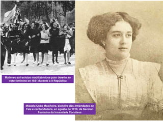 Mulleres sufraxistas mobilizándose polo dereito ao
voto feminino en 1931 durante a II República
Micaela Chao Maciñeira, pioneira das Irmandades da
Fala e confundadora, en agosto de 1918, da Sección
Feminina da Irmandade Coruñesa
 