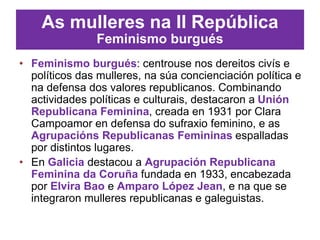 As mulleres na II República
Feminismo burgués
• Feminismo burgués: centrouse nos dereitos civís e
políticos das mulleres, na súa concienciación política e
na defensa dos valores republicanos. Combinando
actividades políticas e culturais, destacaron a Unión
Republicana Feminina, creada en 1931 por Clara
Campoamor en defensa do sufraxio feminino, e as
Agrupacións Republicanas Femininas espalladas
por distintos lugares.
• En Galicia destacou a Agrupación Republicana
Feminina da Coruña fundada en 1933, encabezada
por Elvira Bao e Amparo López Jean, e na que se
integraron mulleres republicanas e galeguistas.
 