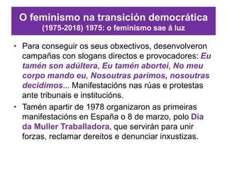 O feminismo na transición democrática
(1975-2018) 1975: o feminismo sae á luz
• Para conseguir os seus obxectivos, desenvolveron
campañas con slogans directos e provocadores: Eu
tamén son adúltera, Eu tamén abortei, No meu
corpo mando eu, Nosoutras parimos, nosoutras
decidimos... Manifestacións nas rúas e protestas
ante tribunais e institucións.
• Tamén apartir de 1978 organizaron as primeiras
manifestacións en España o 8 de marzo, polo Día
da Muller Traballadora, que servirán para unir
forzas, reclamar dereitos e denunciar inxustizas.
 