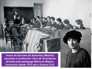 Imaxe da Escuela de Señoritas (Madrid)
asociada a Institución Libre de Enseñanza
dirixida pola pedagoga María de Maeztu
funcionou desde 1915 ata a Guerra Civil
 