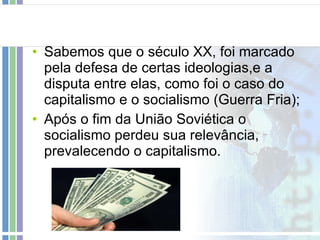 Sabemos que o século XX, foi marcado pela defesa de certas ideologias,e a disputa entre elas, como foi o caso do capitalismo e o socialismo (Guerra Fria); Após o fim da União Soviética o socialismo perdeu sua relevância, prevalecendo o capitalismo. 