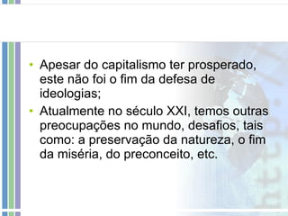 Apesar do capitalismo ter prosperado, este não foi o fim da defesa de ideologias; Atualmente no século XXI, temos outras preocupações no mundo, desafios, tais como: a preservação da natureza, o fim da miséria, do preconceito, etc. 