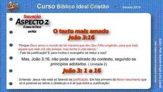 Mas, João 3:16, não pode ser retirado do contexto, segundo os
princípios adotados. ( Unidade 2)
“Porque Deus amou o mundo de tal maneira que deu Seu Filho unigênito, para que todo
aquele que nele crê não pereça, mas tenha a vida eterna.”
- Fala da justificação! E para muitos o evangelho se reduz a isso!
Entenda: Jesus não está só falando da justificação. Ele fala primeiro do Novo nascimento que
só é possível se retirar o obstáculo e é ali que entra a Justificação!
 