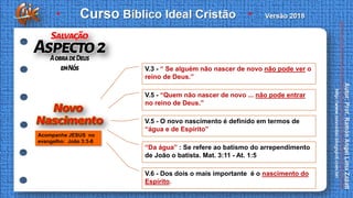 V.3 - “ Se alguém não nascer de novo não pode ver o
reino de Deus.”
V.5 - “Quem não nascer de novo ... não pode entrar
no reino de Deus.”
V.5 - O novo nascimento é definido em termos de
“água e de Espírito”
“Da água” : Se refere ao batismo do arrependimento
de João o batista. Mat. 3:11 - At. 1:5
V.6 - Dos dois o mais importante é o nascimento do
Espírito.
Acompanhe JESUS no
evangelho: João 3:3-8
 