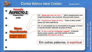 Acompanhe JESUS no
evangelho: João 3:3-8
V.5 - “Quem não nasce de novo...” : Não é simplesmente uma
exigência pessoal, mas universal. Vale para todo homem.
V.7 - “Importa-vos nascer de novo...” Cada um deve aceitar
passar por esta experiência.
V.6 - A necessidade jaz na incompetência da carne; o homem
é nascido pecador separado da graça de Deus.
V.6 - “O que é nascido do Espírito é espírito”; O Espírito
Santo produz espírito; uma vida nascida, nutrida e
amadurecida pelo Espírito de Deus.
Em outras palavras, é espiritual
 