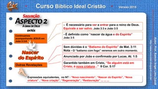 Expressões equivalentes, no NT : “Novo nascimento”, “Nascer do Espirito”, “Nova
criatura” , “Nova criação”, “Regeneração”, “Restauração” ... ... ...
- É necessário para ver e entrar para o reino de Deus.
Equivale a ser salvo. João 3:3 e João 3:5
- É definido como “nascer da água e do Espírito”
João 3:5
Continuamos
acompanhando JESUS em
João 3:3-8
Sem dúvidas é o “Batismo do Espírito” de Mat. 3:11
Nota - O “batismo com fogo” veremos em outro momento.
Anunciado por João e confirmado por Lucas. At. 1:5
Garantido também em Cristo, “Se alguém está em
Cristo, é nova criatura...” II Cor. 5:17
Outras Revelações
 