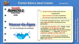D. Temos ainda, nascer da água se referindo ao
batismo, que pode ser compreendido acompanhando
Paulo : Rom. 6:3 a 10
A. O nascer da água remete ao AT, como em
Ezequiel 36:25
- Água é símbolo da vida para os palestinos.
- De purificação como na lei cerimonial. (Pia)
B. Ou no NT, nas palavras de Jesus: João 4: 13 a 15,
onde a água da vida é oferecida para viver
eternamente.
C. Na visão de João Apoc. 22:1: “Então, o anjo
me mostrou o rio da água da vida que,
translúcido como cristal, fluía do trono de Deus
e do Cordeiro, ...” > Jesus diz: “Eu sou o
caminho a verdade e a Vida” João 14:6
E a rica simbologia da revelação
 