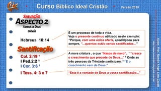 I Tess. 4: 3 e 7
Col. 2:19 ¹
I Ped.2:2 ²
I Cor. 3:6 ³
Hebreus 10:14
É um processo de toda a vida.
Veja o presente contínuo utilizado neste exemplo:
“Porque, com uma única oferta, aperfeiçoou para
sempre, “...quantos estão sendo santificados...”
A nova criatura , o que “Nasce de novo”, ¹ “cresce
o crescimento que procede de Deus...” ² Onde as
três pessoas da Trindade participam. ³ “E o
crescimento vem de Deus.”
“Esta é a vontade de Deus a vossa santificação...”
 