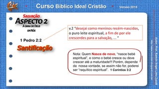 v.2 “desejai como meninos recém-nascidos,
o puro leite espiritual, a fim de por ele
crescerdes para a salvação, ... “
1 Pedro 2:2
Nota: Quem Nasce de novo, “nasce bebé
espiritual”, e como o bebé cresce ou deve
crescer até a maturidade!!! Porém, depende
da nossa vontade, se assim não for, poderei
ser “raquítico espiritual”. 1 Coríntios 3:2
 