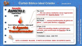 * A Verdade é Jesus. João 14:6
ESTE é O GRANDE MILAGRE, É PARTE DA EXTENSA OBRA DO ESPÍRITO SANTO.
Com letras grandes, veja qual
é ....
Tito 3:4-5
“ ... Ele nos salvou mediante o lavar regenerador
e renovador do Espírito Santo.” v. 5
II Cor.3:18
Diz Paulo: “... somos transformados de glória em
glória ..., como pelo Senhor, o Espírito.”
II Tess. 2:13
“...Deus vos escolheu desde o princípio para
salvação, pela santificação do Espírito e fé na
Verdade * ”
 