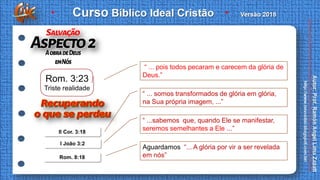 II Cor. 3:18
I João 3:2
Rom. 8:18
“ ... pois todos pecaram e carecem da glória de
Deus.”
“ ... somos transformados de glória em glória,
na Sua própria imagem, ...”
“ ...sabemos que, quando Ele se manifestar,
seremos semelhantes a Ele ...”
Aguardamos “... A glória por vir a ser revelada
em nós”
Rom. 3:23
Triste realidade
 