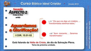 I COR. 15:51-52
v. 51 “ Eis que vos digo um mistério, ...
Transformados seremos todos,”
1
v.52 “ Num momento, ... Seremos
transformados.”
2
Está falando da Volta de Cristo, do dia da Salvação Plena.
Tema da próxima unidade.
 