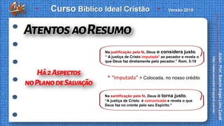 * “Imputada” > Colocada, no nosso crédito
Na justificação pela fé, Deus o considera justo.
“ A justiça de Cristo imputada* ao pecador e revela o
que Deus faz diretamente pelo pecador.” Rom. 5:19
Na santificação pela fé, Deus o torna justo.
“A justiça de Cristo é comunicada e revela o que
Deus faz no crente pelo seu Espírito.”
 
