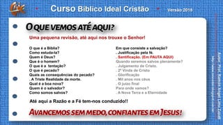 O que é a Bíblia?
Como estuda-la?
Quem é Deus?
Que é o homem?
O que é a tentação?
O que é pecado?
Quais as consequências do pecado?
. A Triste Realidade da morte.
Qual é a boa nova?
Quem é o salvador?
Como somos salvos?
Em que consiste a salvação?
. Justificação pela fé.
. Santificação. (Em PAUTA AQUI)
Quando seremos salvos plenamente?
. Julgamento de Cristo.
. 2ª Vinda de Cristo
. Glorificação
. Mil anos nos céus
. O juízo final
Para onde vamos?
. A Nova Terra e a Eternidade
Uma pequena revisão, até aqui nos trouxe o Senhor!
Até aqui a Razão e a Fé tem-nos conduzido!!
 
