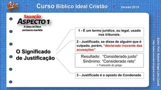 O Significado
de Justificação Resultado: “Considerado justo”
Sinônimo: “Considerado reto”
> Traduzido do grego
1 - É um termo jurídico, ou legal, usado
nos tribunais.
2 - Justificado, se disse de alguém que é
culpado, porém, “declarado inocente das
acusações”
3 - Justificado é o oposto de Condenado
 