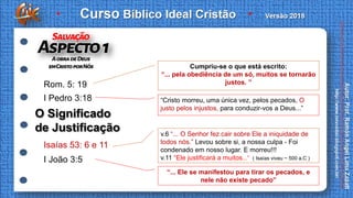 Rom. 5: 19
Cumpriu-se o que está escrito:
“... pela obediência de um só, muitos se tornarão
justos. ”
I Pedro 3:18 “Cristo morreu, uma única vez, pelos pecados, O
justo pelos injustos, para conduzir-vos a Deus...”
v.6 “... O Senhor fez cair sobre Ele a iniquidade de
todos nós.” Levou sobre si, a nossa culpa - Foi
condenado em nosso lugar. E morreu!!!
v.11 “Ele justificará a muitos...” ( Isaías viveu ~ 500 a.C )
“... Ele se manifestou para tirar os pecados, e
nele não existe pecado”
Isaías 53: 6 e 11
I João 3:5
O Significado
de Justificação
 
