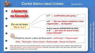 Em um só texto:
Tito 3: 4 a 7
Podemos resumir o plano de Deus assim: Justificação + Regeneração*
Nota: * Recriação - Nova criatura - Restauração - Nascer do Espírito
v.7 “... Justificados pela graça...”
v.5 “... Ele nos salvou mediante o lavar
regenerador ... do Espírito”
Ambos aspectos GARANTIDOS NA CRUZ.
v. 6 “ ... por meio de Jesus Cristo,
nosso Salvador”
Nota: Este texto chamou a minha atenção desde o começo, quando me preparava para o batismo. Necessitamos da
justificação pela fé, para ser salvos da condenação, ficou bem mais claro, porém, isso não é tudo, tem mais “o lavar
regenerador do Espírito” que veremos hoje!!!
 