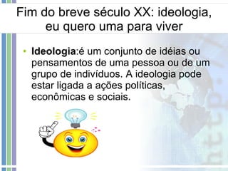 Fim do breve século XX: ideologia, eu quero uma para viver Ideologia :é um conjunto de idéias ou pensamentos de uma pessoa ou de um grupo de indivíduos. A ideologia pode estar ligada a ações políticas, econômicas e sociais. 
