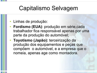 Capitalismo Selvagem Linhas de produção: Fordismo (EUA) : produção em série,cada trabalhador fica responsável apenas por uma parte da produção do automóvel; Toyotismo (Japão):  terceirização da produção dos equipamentos e peças que compõem  o automóvel, e a empresa que o nomeia, apenas age como montadora. 