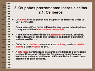 2. Os pobos prerromanos: iberos e celtas
2.1. Os iberos
• Os iberos eran os pobos que ocupaban as terras do Leste [y
Sur] peninsular.
• Estes pobos tiñan fortes influencias dos pobos colonizadores,
cos que mantiñan intercambios comerciais.
• A súa economía baseábase na agricultura (cereais, oliveiras,
vides e legumes), aínda que tamén se dedicaban á gandaría
(cabras, ovellas…).
• Coñecían a metalurxia e elaboraban tecidos; tamén acuñaban
moeda e tiñan escrita de seu.
• A arte ibera caracterízase pola gran sensibilidade e perfección
técnica. Con claras influencias fenicias e gregas. Entre as
esculturas salientan as Damas de Elche e Baza. Crearon unha
cerámica de gran calidade.
 