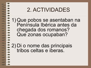 2. ACTIVIDADES
1) Que pobos se asentaban na
Península Ibérica antes da
chegada dos romanos?
Que zonas ocupaban?
2) Di o nome das principais
tribos celtas e iberas.
 
