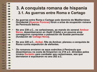 3. A conquista romana de hispania
3.1. As guerras entre Roma e Cartago
• As guerras entre Roma e Cartago polo dominio do Mediterráneo
Occidental (Guerras Púnicas) foron a orixe da ocupación romana
da Península Ibérica.
• No ano 238 a.C., os cartaxineses, ao mando do xeneral Amílcar
Barca, desembarcaron en Gadir (Cádiz) e en poucos anos
conseguiron conquistar a poboación do Sueste peninsular
(fundación de Cartago Nova).
• No ano 220 a.C., Aníbal, fillo de Amílcar, planeou a conquista de
Roma cunha expedición de elefantes.
• Os romanos enviaron os seus exércitos á Península que
desembarcou na costa de Emporion no 218 a.C. dirixidos polos
irmáns Escipión para combater aos cartaxineses, aos que
derrotaron e expulsaron no ano 202 a.C.
 