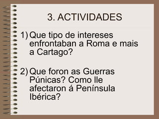 3. ACTIVIDADES
1) Que tipo de intereses
enfrontaban a Roma e mais
a Cartago?
2) Que foron as Guerras
Púnicas? Como lle
afectaron á Península
Ibérica?
 