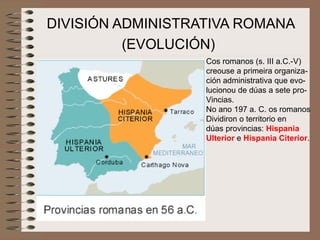 DIVISIÓN ADMINISTRATIVA ROMANA
(EVOLUCIÓN)
Cos romanos (s. III a.C.-V)
creouse a primeira organiza-
ción administrativa que evo-
lucionou de dúas a sete pro-
Vincias.
No ano 197 a. C. os romanos
Dividiron o territorio en
dúas provincias: Hispania
Ulterior e Hispania Citerior.
 