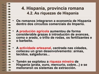 4. Hispania, provincia romana
4.2. As riquezas de Hispania
• Os romanos integraron a economía de Hispania
dentro dos circuítos comerciais do Imperio.
• A produción agrícola aumentou de forma
considerable grazas á introdución de avances,
coma o arado, o trillo de rodas, os fertilizantes e
o barbeito.
• A actividade artesanal, centrada nas cidades,
coñeceu un gran desenvolvemento: armas,
tecidos, salgaduras...
• Tamén se explotou a riqueza mineira de
Hispania (prata, ouro, mercurio, cobre...) e se
melloraron os sistemas de extracción.
 