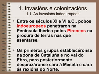 1. Invasións e colonizacións
1.1. As invasións indoeuropeas
• Entre os séculos XI e VI a.C., pobos
indoeuropeos penetraron na
Península Ibérica polos Pireneos na
procura de terras nas que
asentarse.
• Os primeros grupos establecéronse
na zona de Cataluña e no val do
Ebro, pero posteriormente
desprazáronse cara á Meseta e cara
ás rexións do Norte.
 