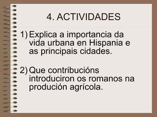 4. ACTIVIDADES
1) Explica a importancia da
vida urbana en Hispania e
as principais cidades.
2) Que contribucións
introduciron os romanos na
produción agrícola.
 