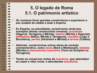 5. O legado de Roma
5.1. O patrimonio artístico
• Os romanos foron grandes construtores e exportaron o
seu modelo de cidade a todo o Imperio.
• En España, na actualidade, consérvanse aínda bos
exemplos destas construcións romanas: acuedutos
(Segovia, Tarragona e Mérida), teatros (Mérida e Sagunto),
anfiteatros (Itálica, Mérida e Tarragona), murallas (Lugo e
Barcelona), pontes (Alcántara e Mérida) e termas (Caldas).
• Ademais, construíronse outras obras de carácter
conmemorativo, como arcos (Berá e Medinaceli), templos
(Mérida) e monumentos funerarios (Torre do Escipión en
Tarragona).
• Tamén se conservan restos de mosaicos, que adornaban
as casas e vilas rurais, e abundantes esculturas.
 