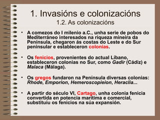 1. Invasións e colonizacións
1.2. As colonizacións
• A comezos do I milenio a.C., unha serie de pobos do
Mediterráneo interesados na riqueza mineira da
Península, chegaron ás costas do Leste e do Sur
peninsular e estableceron colonias.
• Os fenicios, provenientes do actual Líbano,
estableceron colonias no Sur, como Gadir (Cádiz) e
Malaca (Málaga).
• Os gregos fundaron na Península diversas colonias:
Rhode, Emporion, Hemeroscopieion, Heraclia...
• A partir do século VI, Cartago, unha colonia fenicia
convertida en potencia marítima e comercial,
substituíu os fenicios na súa expansión.
 